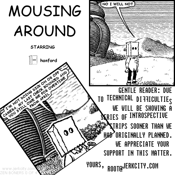 hanford: NO I WILL NOT
hanford: I'M NOT DOING DICK ON OR OFF CAMERA, MY LAST CHECK BOUNCED AND YOU STILL OWE ME FOR OVERTIME FROM APRIL
: GENTLE READER: DUE TO TECHNICAL DIFFICULTIES WE WILL BE SHOWING A SERIES OF INTROSPECTIVE STRIPS SOONER THAN WE HAD ORIGINALLY PLANNED.  WE APPRECIATE YOUR SUPPORT IN THIS MATTER.  YOURS, ROOT@JERKCITY.COM