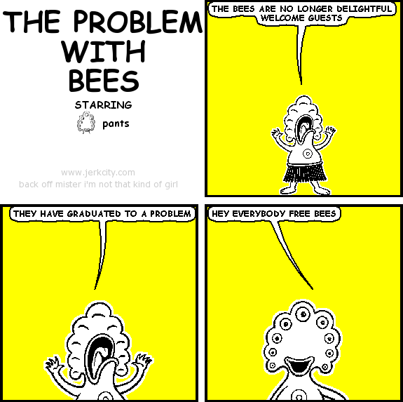 pants: THE BEES ARE NO LONGER DELIGHTFUL WELCOME GUESTS
pants: THEY HAVE GRADUATED TO A PROBLEM
pants: HEY EVERYBODY FREE BEES