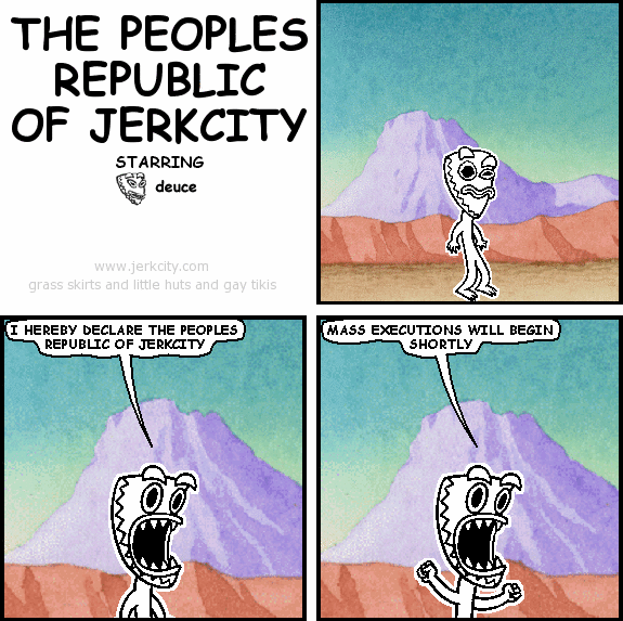 deuce: I HEREBY DECLARE THE PEOPLES REPUBLIC OF JERKCITY
deuce: MASS EXECUTIONS WILL BEGIN SHORTLY
