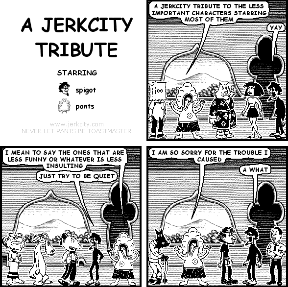 pants: A JERKCITY TRIBUTE TO THE LESS IMPORTANT CHARACTERS STARRING MOST OF THEM
spigot: YAY
pants: I MEAN TO SAY THE ONES THAT ARE LESS FUNNY OR WHATEVER IS LESS INSULTING
spigot: JUST TRY TO BE QUIET
pants: I AM SO SORRY FOR THE TROUBLE I CAUSED
spigot: A WHAT
