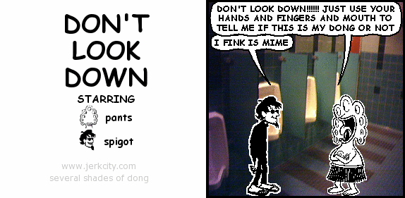 pants: DON'T LOOK DOWN!!!!!! JUST USE YOUR HANDS AND FINGERS AND MOUTH TO TELL ME IF THIS IS MY DONG OR NOT
spigot: I FINK IS MIME