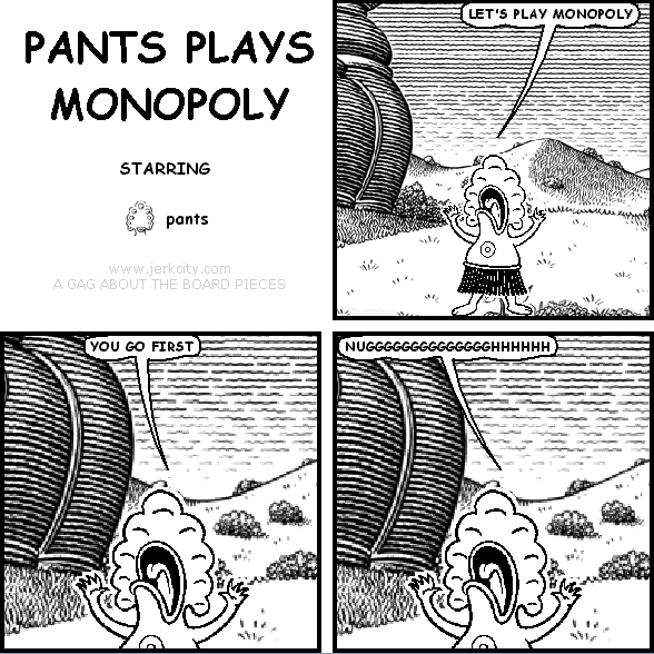 pants: LET'S PLAY MONOPOLY
pants: YOU GO FIRST
pants: NUGGGGGGGGGGGGGHHHHHHHHHH
