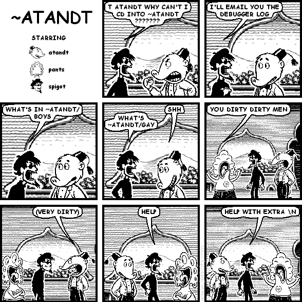 spigot: T ATANDT WHY CAN'T I CD INTO ~ATANDT ???????
spigot: I'LL EMAIL YOU THE DEBUGGER LOG
spigot: WHAT'S IN ~ATANDT/BOYS
atandt: SHH
spigot: WHAT'S ~ATANDT/GAY
pants: YOU DIRTY DIRTY MEN
atandt: (VERY DIRTY)
spigot: HELP
spigot: HELP WITH EXTRA \N