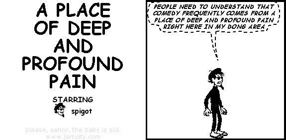 (spigot): PEOPLE NEED TO UNDERSTAND THAT COMEDY FREQUENTLY COMES FROM A PLACE OF DEEP AND PROFOUND PAIN RIGHT HERE IN MY DONG AREA