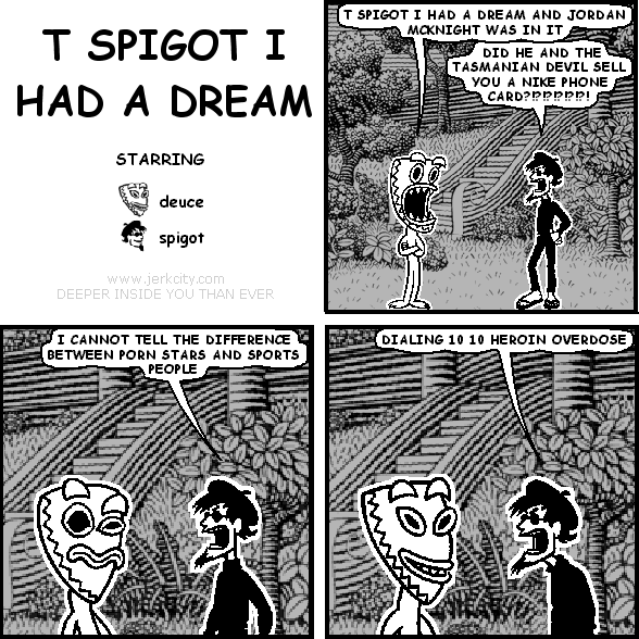 deuce: T SPIGOT I HAD A DREAM AND JORDAN MCKNIGHT WAS IN IT
spigot: DID HE AND THE TASMANIAN DEVIL SELL YOU A NIKE PHONE CARD !?!?!?!?!?!
spigot: I CANNOT TELL THE DIFFERENCE BETWEEN PORN STARS AND SPORTS PEOPLE
spigot: DIALING 10 10 HEROIN OVERDOSE