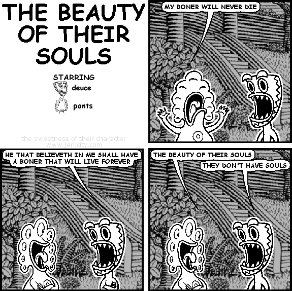 pants: MY BONER WILL NEVER DIE
deuce: HE THAT BELIEVETH IN ME SHALL HAVE A BONER THAT WILL LIVE FOREVER
pants: THE BEAUTY OF THEIR SOULS
deuce: THEY DON'T HAVE SOULS