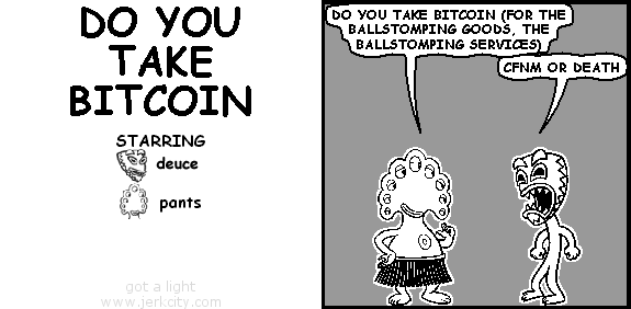 pants: DO YOU TAKE BITCOIN (FOR THE BALLSTOMPING GOODS, THE BALLSTOMPING SERVICES)
deuce: CFNM OR DEATH