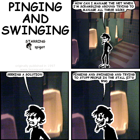 spigot: HOW CAN I MANAGE THE NET WHEN I'M SCRAMBLING AROUND TRYING TO MANAGE ALL THESE DICKS
spigot: SEEKING A SOLUTION
spigot: PINGING AND SWINGING AND TRYING TO STUFF PEOPLE IN THE STALL (IT'S 5PM)