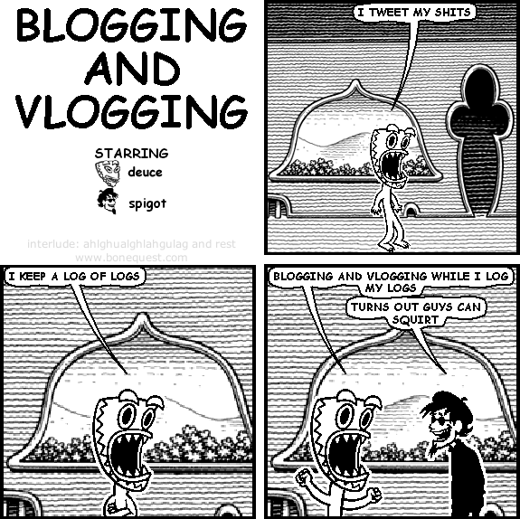 deuce: I tweet my shits
deuce: I keep a log of logs
deuce: blogging and vlogging while I log my logs
spigot: turns out guys can squirt