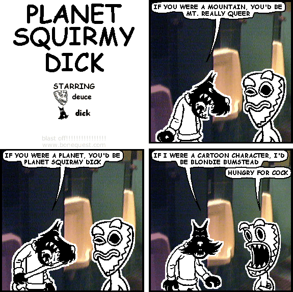 dick: IF YOU WERE A MOUNTAIN, YOU'D BE MT. REALLY QUEER
dick: IF YOU WERE A PLANET, YOU'D BE PLANET SQUIRMY DICK
dick: IF I WERE A CARTOON CHARACTER, I'D BE BLONDIE BUMSTEAD
deuce: HUNGRY FOR COCK