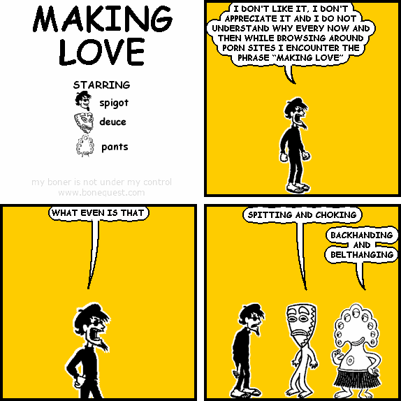 spigot: I DON’T LIKE IT, I DON’T APPRECIATE IT AND I DO NOT UNDERSTAND WHY EVERY NOW AND THEN WHILE BROWSING AROUND PORN SITES I ENCOUNTER THE PHRASE “MAKING LOVE"
spigot: WHAT EVEN IS THAT
deuce: SPITTING AND CHOKING
pants: BACKHANDINGANDBELTHANGING