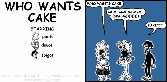 pants: WHO WANTS CAKE
deuce: MEMEMMEMEM7ME(SPASM)))))))))
spigot: CAKE???
