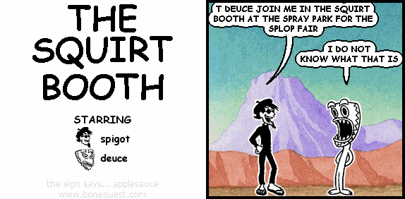 spigot: T DEUCE JOIN ME IN THE SQUIRT BOOTH AT THE SPRAY PARK FOR THE SPLOP FAIR
deuce: I DO NOTKNOW WHAT THAT IS