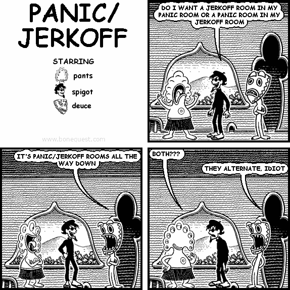 spigot: DO I WANT A JERKOFF ROOM IN MY PANIC ROOM OR A PANIC ROOM IN MY JERKOFF ROOM
deuce: IT'S PANIC/JERKOFF ROOMS ALL THE WAY DOWN
pants: BOTH???
deuce: THEY ALTERNATE, IDIOT