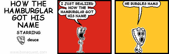 deuce: I JUST REALIZED HOW THE HAMBURGLAR GOT HIS NAME
deuce: HE BURGLES HAMS