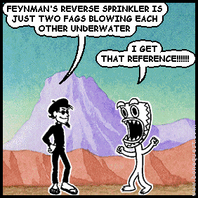 spigot: FEYNMAN'S REVERSE SPRINKLER IS JUST TWO FAGS BLOWING EACH OTHER UNDERWATER
deuce: I GET THAT REFERENCE!!!!!!
