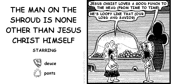 deuce: JESUS CHRIST LOVES A GOOD PUNCH TO THE HEAD (FROM TIME TO TIME)
pants: HE'S LOOPY LIKE THAT (OUR LORD AND SAVIOR)