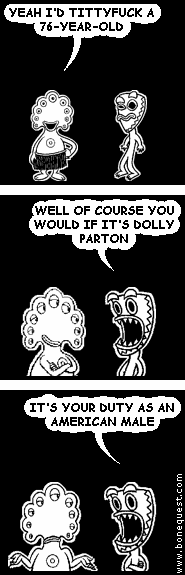 pants: YEAH I'D TITTYFUCK A 76-YEAR-OLD
deuce: WELL OF COURSE YOU WOULD IF IT'S DOLLY PARTON
deuce: IT'S YOUR DUTY AS AN AMERICAN MALE