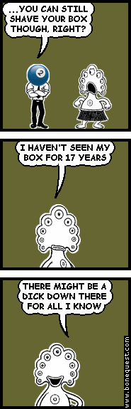 effigy: ...YOU CAN STILL SHAVE YOUR BOX THOUGH, RIGHT?
pants: I HAVEN'T SEEN MY BOX FOR 17 YEARS
pants: THERE MIGHT BE A DICK DOWN THERE FOR ALL I KNOW