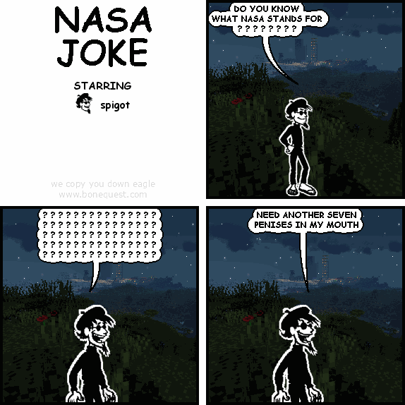 spigot: DO YOU KNOW WHAT NASA STANDS FOR ? ? ? ? ? ? ? ?
spigot: ? ? ? ? ? ? ? ? ? ? ? ? ? ? ?   ? ? ? ? ? ? ? ? ? ? ? ? ? ? ?   ? ? ? ? ? ? ? ? ? ? ? ? ? ? ?   ? ? ? ? ? ? ? ? ? ? ? ? ? ? ?   ? ? ? ? ? ? ? ? ? ? ? ? ? ? ?
spigot: NEED ANOTHER SEVEN PENISES IN MY MOUTH