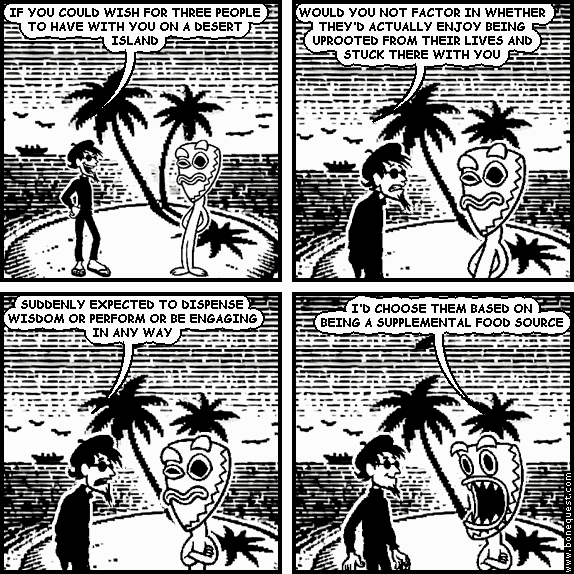 spigot: IF YOU COULD WISH FOR THREE PEOPLE TO HAVE WITH YOU ON A DESERT ISLAND
spigot: WOULD YOU NOT FACTOR IN WHETHER THEY'D ACTUALLY ENJOY BEING UPROOTED FROM THEIR LIVES AND STUCK THERE WITH YOU
spigot: SUDDENLY EXPECTED TO DISPENSE WISDOM OR PERFORM OR BE ENGAGING IN ANY WAY
deuce: I'D CHOOSE THEM BASED ON BEING A SUPPLEMENTAL FOOD SOURCE