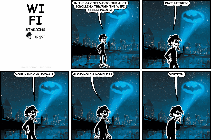 spigot: IN THE GAY NEIGHBORHOOD JUST SCROLLING THROUGH THE WIFI ACCESS POINTS
spigot: KNOB HEIGHTS
spigot: YOUR HANDY HANDYMAN
spigot: GLORYHOLE 4 HOMELESS
spigot: VERIZON