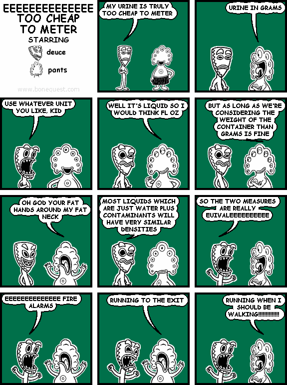 deuce: MY URINE IS TRULY TOO CHEAP TO METER
pants: URINE IN GRAMS
deuce: USE WHATEVER UNIT YOU LIKE, KID
pants: WELL IT'S LIQUID SO I WOULD THINK FL OZ
pants: BUT AS LONG AS WE'RE CONSIDERING THE WEIGHT OF THE CONTAINER THAN GRAMS IS FINE
pants: OH GOD YOUR FAT HANDS AROUND MY FAT NECK
deuce: MOST LIQUIDS WHICH ARE JUST WATER PLUS CONTAMINANTS WILL HAVE VERY SIMILAR DENSITIES
deuce: SO THE TWO MEASURES ARE REALLY EUIVALEEEEEEEEEE
deuce: EEEEEEEEEEEEEE FIRE ALARMS
pants: RUNNING TO THE EXIT
pants: RUNNING WHEN I SHOULD BE WALKING!!!!!!!!!!!!!!