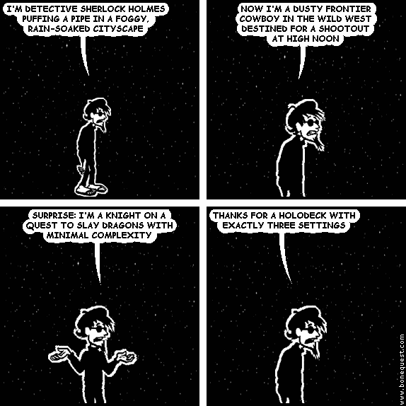 spigot: I'M DETECTIVE SHERLOCK HOLMES PUFFING A PIPE IN A FOGGY, RAIN-SOAKED CITYSCAPE
spigot: NOW I'M A DUSTY FRONTIER COWBOY IN THE WILD WEST DESTINED FOR A SHOOTOUT  AT HIGH NOON
spigot: SURPRISE: I'M A KNIGHT ON A QUEST TO SLAY DRAGONS WITH MINIMAL COMPLEXITY
spigot: THANKS FOR A HOLODECK WITH EXACTLY THREE SETTINGS