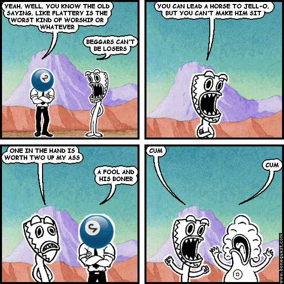 effigy: YEAH, WELL, YOU KNOW THE OLD SAYING, LIKE FLATTERY IS THE WORST KIND OF WORSHIP OR WHATEVER
deuce: BEGGARS CAN'T BE LOSERS
deuce: YOU CAN LEAD A HORSE TO JELL-O, BUT YOU CAN'T MAKE HIM SIT
deuce: ONE IN THE HAND IS WORTH TWO UP MY ASS
effigy: A FOOL AND HIS BONER
deuce: CUM
pants: CUM
