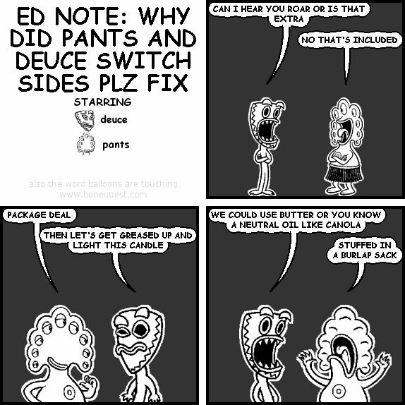 deuce: CAN I HEAR YOU ROAR OR IS THAT EXTRA
pants: NO THAT'S INCLUDED
pants: PACKAGE DEAL
deuce: THEN LET'S GET GREASED UP AND LIGHT THIS CANDLE
deuce: WE COULD USE BUTTER OR YOU KNOW A NEUTRAL OIL LIKE CANOLA
pants: STUFFED IN A BURLAP SACK