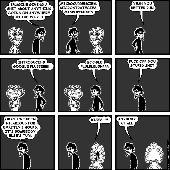 spigot: IMAGINE GIVING A SHIT ABOUT ANYTHING GOING ON ANYWHERE IN THE WORLD
spigot: MICROCURRENCIES, MICROSTRATEGIES, MICROPENISES
spigot: YEAH YOU BETTER RUN
spigot: INTRODUCING GOOGLE FLUBBER!!!!!!
spigot: GOOGLE FLULBLBLGHRRR
spigot: FUCK OFF YOU STUPID SHIT
spigot: OKAY I'VE BEEN HILARIOUS FOR EXACTLY 8 HOURS, IT'S SOMEBODY ELSE'S TURN
pants: DICKS !!!!!
spigot: ANYBODY AT ALL