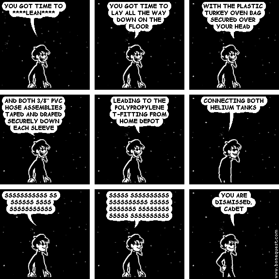 spigot: YOU GOT TIME TO ****LEAN****
spigot: YOU GOT TIME TO LAY ALL THE WAY DOWN ON THE FLOOR
spigot: WITH THE PLASTIC TURKEY OVEN BAG SECURED OVER YOUR HEAD
spigot: AND BOTH 3/8" PVC HOSE ASSEMBLIES TAPED AND DRAPED SECURELY DOWN EACH SLEEVE
spigot: LEADING TO THE POLYPROPYLENE T-FITTING FROM HOME DEPOT
spigot: CONNECTING BOTH HELIUM TANKS
spigot: SSSSSSSSSSS SS SSSSSS SSSS SSSSSSSSSSS
spigot: SSSSS SSSSSSSSSS SSSSSSSSSS SSSSS SSSSSSS SSSSSSSS SSSSS SSSSSSSSSS
spigot: YOU ARE DISMISSED, CADET