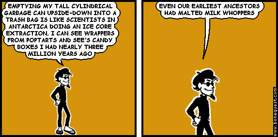 spigot: EMPTYING MY TALL CYLINDRICAL GARBAGE CAN UPSIDE-DOWN INTO A TRASH BAG IS LIKE SCIENTISTS IN ANTARCTICA DOING AN ICE CORE EXTRACTION, I CAN SEE WRAPPERS FROM POPTARTS AND SEE'S CANDY BOXES I HAD NEARLY THREE MILLION YEARS AGO
spigot: EVEN OUR EARLIEST ANCESTORS HAD MALTED MILK WHOPPERS